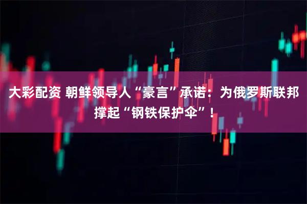 大彩配资 朝鲜领导人“豪言”承诺：为俄罗斯联邦撑起“钢铁保护伞”！