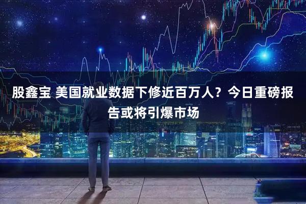 股鑫宝 美国就业数据下修近百万人？今日重磅报告或将引爆市场