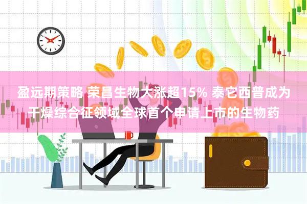 盈远期策略 荣昌生物大涨超15% 泰它西普成为干燥综合征领域全球首个申请上市的生物药