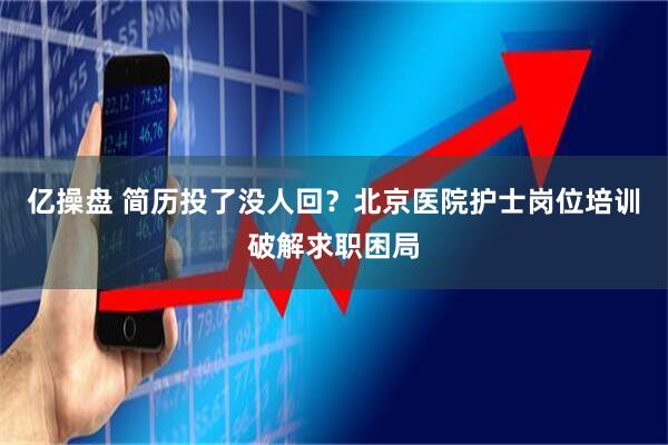 亿操盘 简历投了没人回？北京医院护士岗位培训破解求职困局