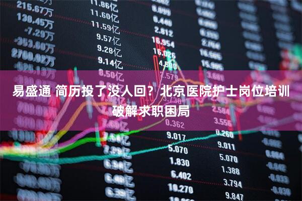 易盛通 简历投了没人回？北京医院护士岗位培训破解求职困局