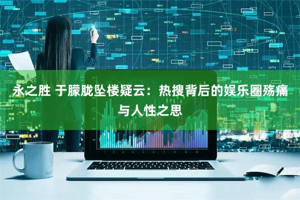 永之胜 于朦胧坠楼疑云：热搜背后的娱乐圈殇痛与人性之思