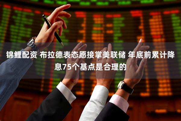 锦鲤配资 布拉德表态愿接掌美联储 年底前累计降息75个基点是合理的