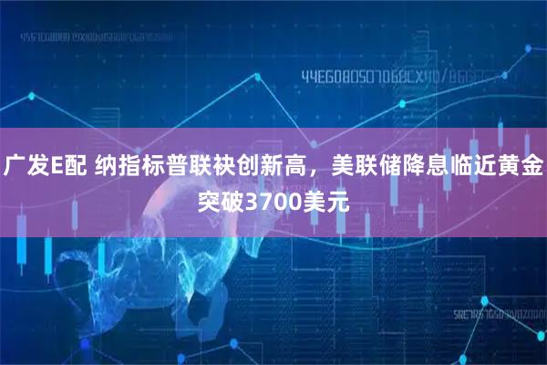 广发E配 纳指标普联袂创新高，美联储降息临近黄金突破3700美元