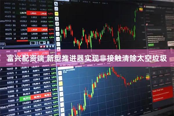 富兴配资端 新型推进器实现非接触清除太空垃圾