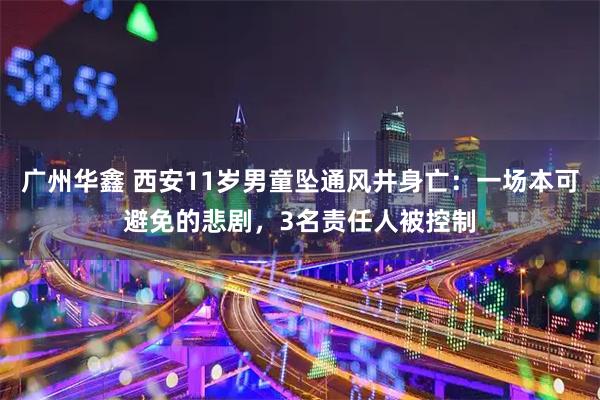 广州华鑫 西安11岁男童坠通风井身亡：一场本可避免的悲剧，3名责任人被控制