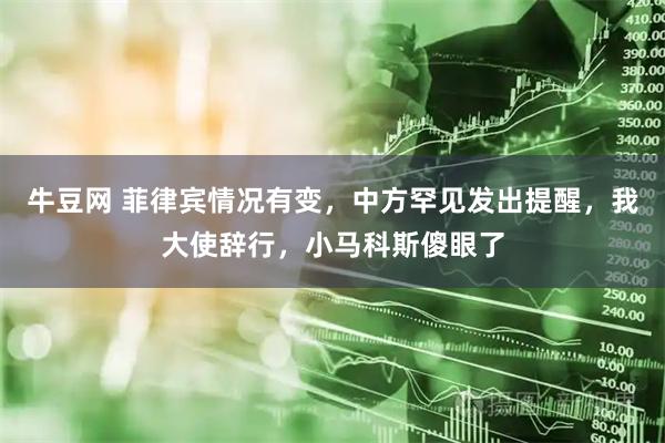 牛豆网 菲律宾情况有变，中方罕见发出提醒，我大使辞行，小马科斯傻眼了
