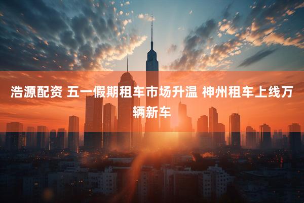 浩源配资 五一假期租车市场升温 神州租车上线万辆新车
