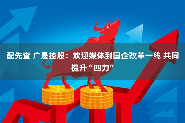 配先查 广晟控股：欢迎媒体到国企改革一线 共同提升“四力”