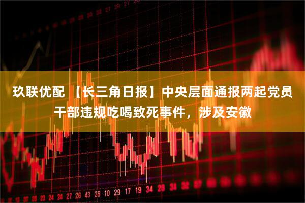 玖联优配 【长三角日报】中央层面通报两起党员干部违规吃喝致死事件，涉及安徽