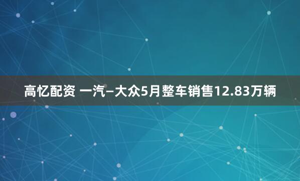高忆配资 一汽—大众5月整车销售12.83万辆