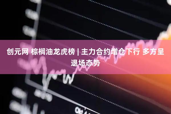 创元网 棕榈油龙虎榜 | 主力合约增仓下行 多方呈退场态势