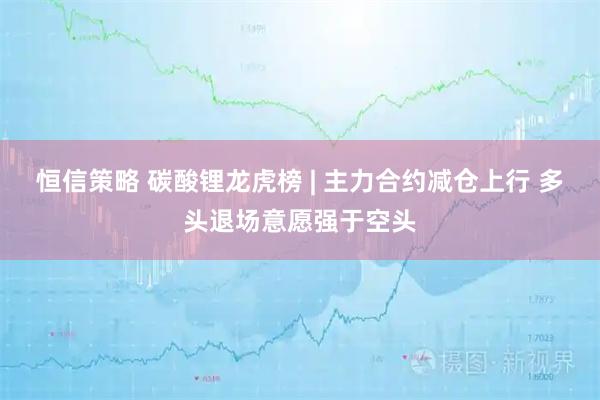 恒信策略 碳酸锂龙虎榜 | 主力合约减仓上行 多头退场意愿强于空头