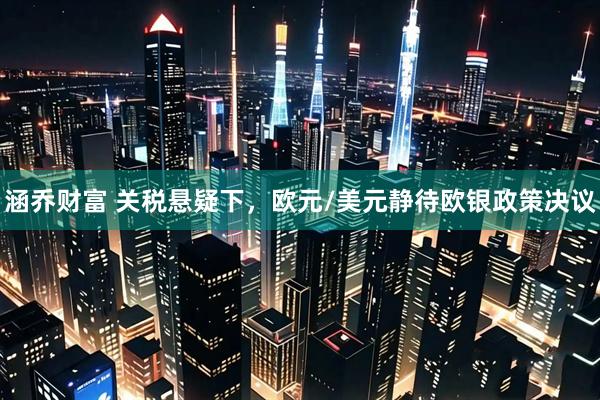 涵乔财富 关税悬疑下，欧元/美元静待欧银政策决议