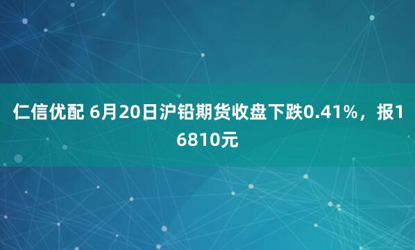 仁信优配 6月20日沪铅期货收盘下跌0.41%，报16810元
