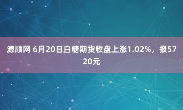 源顺网 6月20日白糖期货收盘上涨1.02%，报5720元