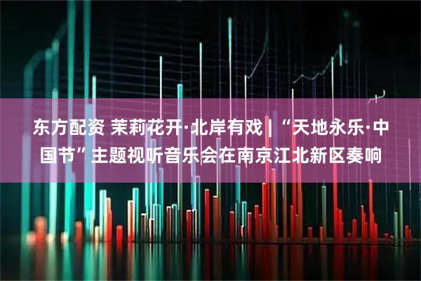 东方配资 茉莉花开·北岸有戏 | “天地永乐·中国节”主题视听音乐会在南京江北新区奏响