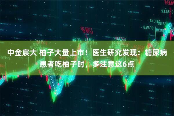 中金宸大 柚子大量上市！医生研究发现：糖尿病患者吃柚子时，多注意这6点