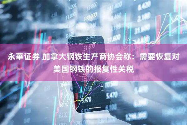 永華证券 加拿大钢铁生产商协会称：需要恢复对美国钢铁的报复性关税