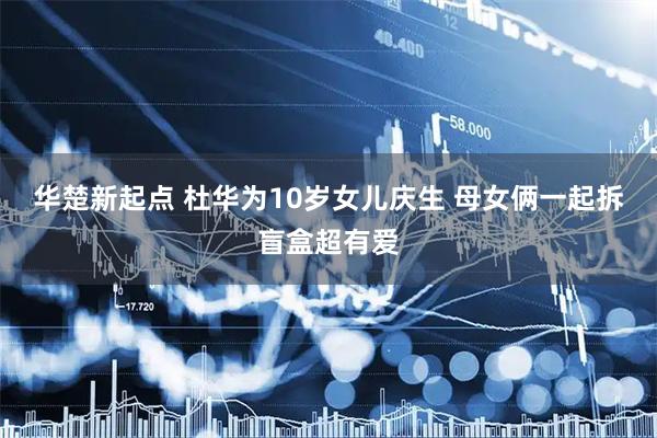 华楚新起点 杜华为10岁女儿庆生 母女俩一起拆盲盒超有爱