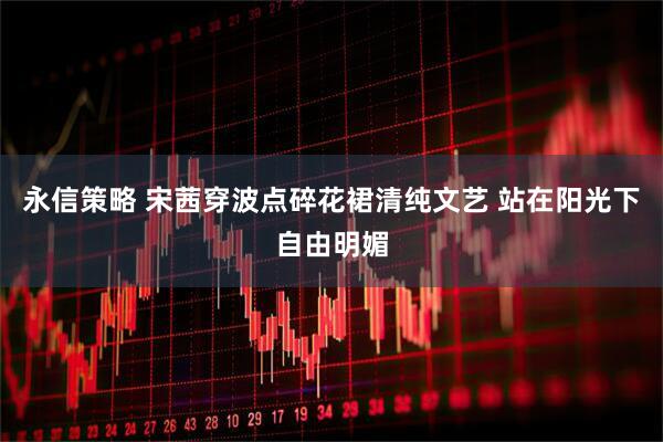 永信策略 宋茜穿波点碎花裙清纯文艺 站在阳光下自由明媚