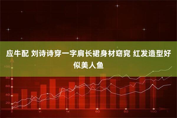 应牛配 刘诗诗穿一字肩长裙身材窈窕 红发造型好似美人鱼