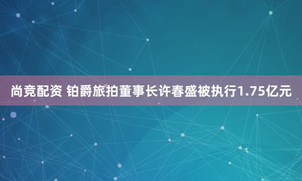 尚竞配资 铂爵旅拍董事长许春盛被执行1.75亿元