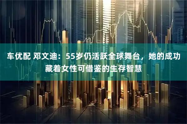 车优配 邓文迪：55岁仍活跃全球舞台，她的成功藏着女性可借鉴的生存智慧