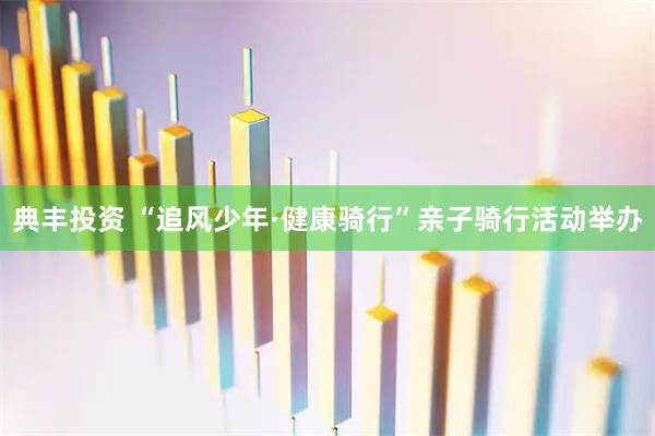 典丰投资 “追风少年·健康骑行”亲子骑行活动举办
