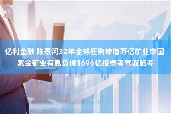 亿利金融 陈景河32年全球狂购缔造万亿矿业帝国 紫金矿业有息负债1696亿接棒者驾驭临考