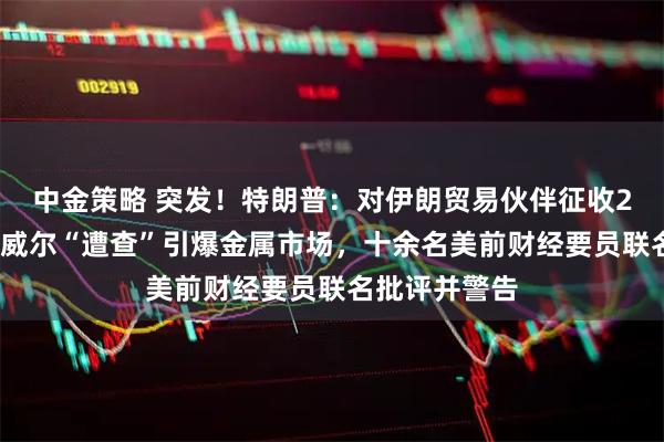 中金策略 突发！特朗普：对伊朗贸易伙伴征收25%关税！鲍威尔“遭查”引爆金属市场，十余名美前财经要员联名批评并警告