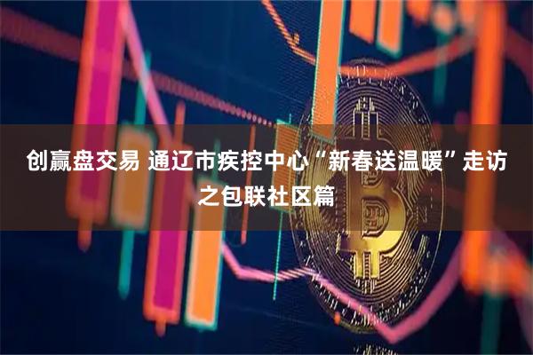 创赢盘交易 通辽市疾控中心“新春送温暖”走访之包联社区篇