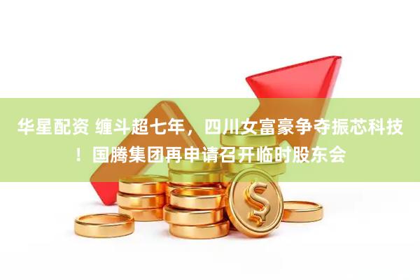 华星配资 缠斗超七年，四川女富豪争夺振芯科技！国腾集团再申请召开临时股东会