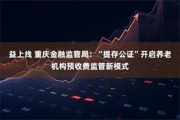 益上线 重庆金融监管局：“提存公证”开启养老机构预收费监管新模式