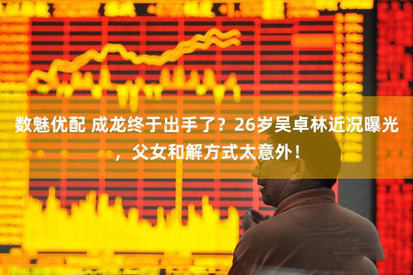 数魅优配 成龙终于出手了？26岁吴卓林近况曝光，父女和解方式太意外！