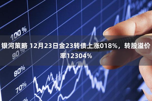 银河策略 12月23日金23转债上涨018%，转股溢价率12304%