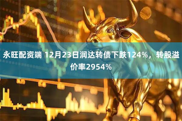 永旺配资端 12月23日润达转债下跌124%，转股溢价率2954%