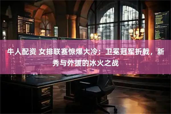 牛人配资 女排联赛惊爆大冷：卫冕冠军折戟，新秀与外援的冰火之战