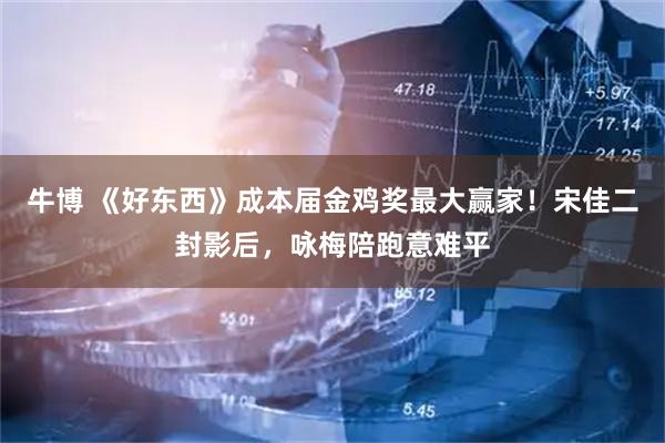 牛博 《好东西》成本届金鸡奖最大赢家！宋佳二封影后，咏梅陪跑意难平