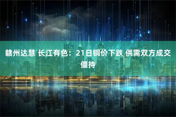 赣州达慧 长江有色：21日铜价下跌 供需双方成交僵持
