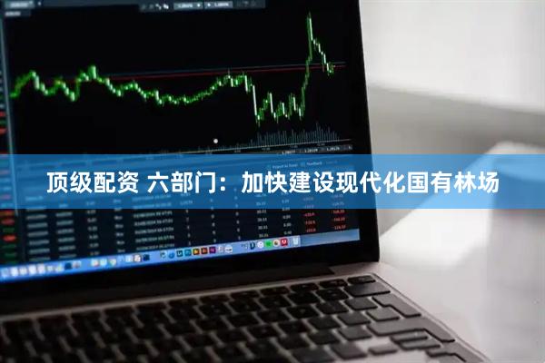 顶级配资 六部门：加快建设现代化国有林场