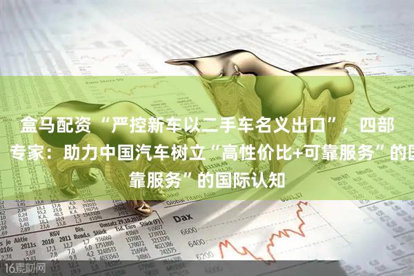 盒马配资 “严控新车以二手车名义出口”，四部门出手！专家：助力中国汽车树立“高性价比+可靠服务”的国际认知