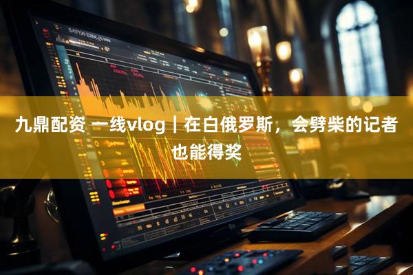 九鼎配资 一线vlog｜在白俄罗斯，会劈柴的记者也能得奖