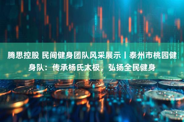 腾思控股 民间健身团队风采展示丨泰州市桃园健身队：传承杨氏太极，弘扬全民健身