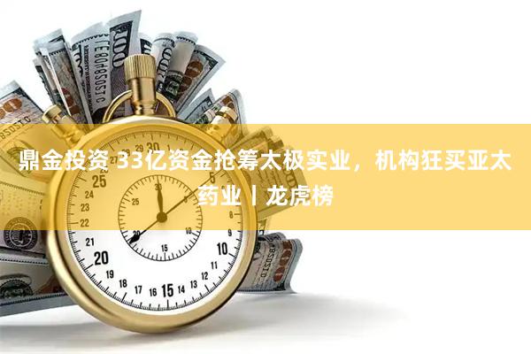 鼎金投资 33亿资金抢筹太极实业，机构狂买亚太药业丨龙虎榜