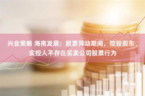 兴业策略 海南发展：股票异动期间，控股股东、实控人不存在买卖公司股票行为