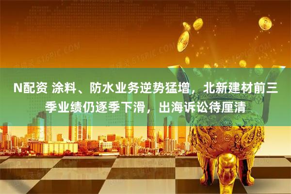 N配资 涂料、防水业务逆势猛增，北新建材前三季业绩仍逐季下滑，出海诉讼待厘清
