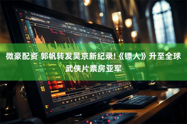 微豪配资 郭帆转发吴京新纪录!《镖人》升至全球武侠片票房亚军