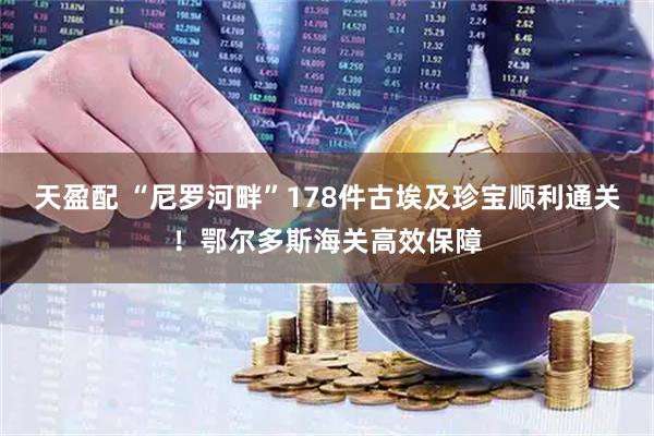 天盈配 “尼罗河畔”178件古埃及珍宝顺利通关！鄂尔多斯海关高效保障