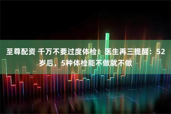 至尊配资 千万不要过度体检！医生再三提醒：52岁后，5种体检能不做就不做